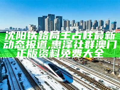 沈阳铁路局王占柱最新动态报道,惠泽社群澳门正版资料免费大全