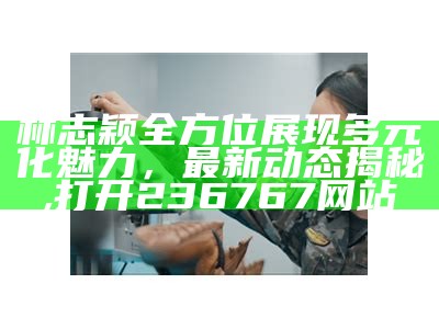 林志颖全方位展现多元化魅力，最新动态揭秘,打开236767网站