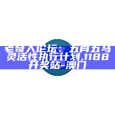 老奇人论坛：五肖五马灵活性执行计划,1188开奖站-澳门