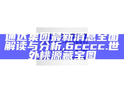 通达集团最新消息全面解读与分析,6cccc.世外桃源藏宝图