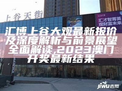 汇博上谷大观最新报价及深度解析与前景展望全面解读,2023澳门开奖最新结果