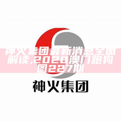 神火集团最新消息全面解读,2020澳门跑狗图227期