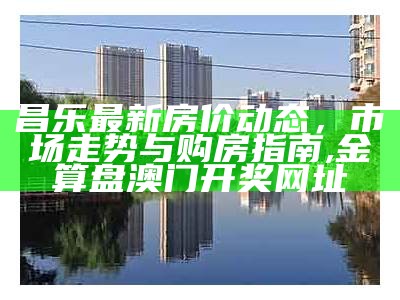 昌乐最新房价动态，市场走势与购房指南,金算盘澳门开奖网址