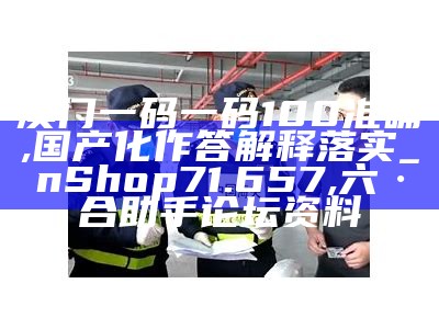 澳门一码一码100准确,国产化作答解释落实_nShop71.657,六·合助手论坛资料