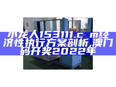 小龙人153111.cσm经济性执行方案剖析,澳门码开奖2022年