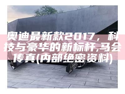 奥迪最新款2017，科技与豪华的新标杆,马会传真(内部绝密资料)