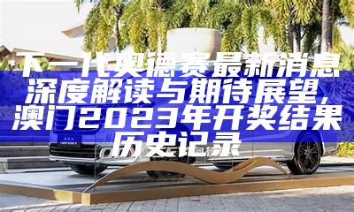 下一代奥德赛最新消息深度解读与期待展望,澳门2023年开奖结果历史记录