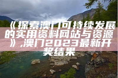 《探索澳门可持续发展的实用资料网站与资源》,澳门2023最新开奖结果